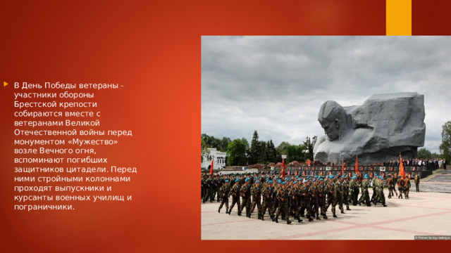 В День Победы ветераны - участники обороны Брестской крепости собираются вместе с ветеранами Великой Отечественной войны перед монументом «Мужество» возле Вечного огня, вспоминают погибших защитников цитадели. Перед ними стройными колоннами проходят выпускники и курсанты военных училищ и пограничники. 