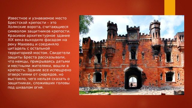 Известное и узнаваемое место Брестской крепости – это Холмские ворота, считающиеся символом защитников крепости. Красивое архитектурное здание XIX века выходило фасадом на реку Маховец и соединяло цитадель с остальной территорией мостом. Свидетели защиты Бреста рассказывали, что немцы, прикрываясь детьми и местными жителями, вошли в крепость. Здание все испещрено отверстиями от снарядов, но выстояло, чего нельзя сказать о защитниках, сложивших головы под шквалом огня. 