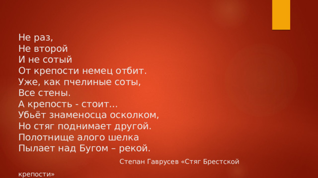  Не раз,  Не второй  И не сотый  От крепости немец отбит.  Уже, как пчелиные соты,  Все стены.  А крепость - стоит…  Убьёт знаменосца осколком,  Но стяг поднимает другой.  Полотнище алого шелка  Пылает над Бугом – рекой.   Степан Гаврусев «Стяг Брестской крепости»        