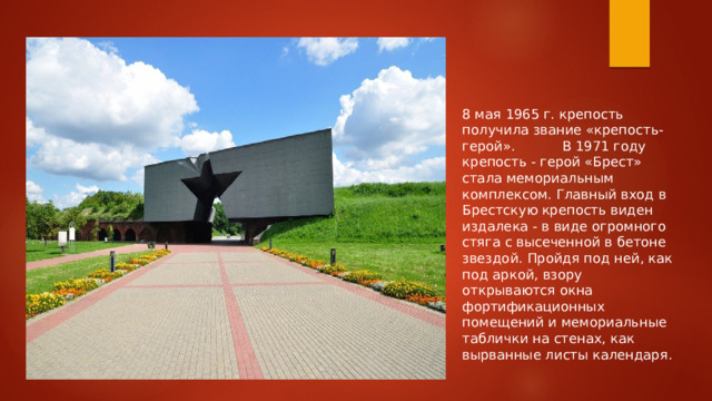 8 мая 1965 г. крепость получила звание «крепость-герой». В 1971 году крепость - герой «Брест» стала мемориальным комплексом. Главный вход в Брестскую крепость виден издалека - в виде огромного стяга с высеченной в бетоне звездой. Пройдя под ней, как под аркой, взору открываются окна фортификационных помещений и мемориальные таблички на стенах, как вырванные листы календаря. 