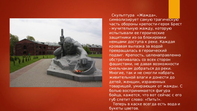  Скульптура «Жажда», символизирует самую трагическую часть обороны крепости-героя Брест - мучительную жажду, которую испытывали ее героические защитники из-за блокировки немцами доступа к реке. Каждая кровавая вылазка за водой превращалась в героический подвиг. Крепость, целенаправленно обстреливалась со всех сторон фашистами, не давая возможности смельчакам добраться до реки. Многие, так и не смогли набрать живительной влаги и донести до детей, женщин, израненных товарищей, умирающих от жажды. С болью воспринимается фигура бойца, кажется, что вот сейчас с его губ слетит слово: «Пить!».  Теперь в каске всегда есть вода и букеты цветов. 