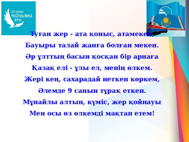 Туған жер - ата қоныс, атамекен, Бауыры талай жанға болған мекен. Әр ұлттың басын қосқан бір арнаға Қазақ елі - ұлы ел, менің өлкем. Жері кең, сахарадай неткен көркем, Әлемде 9 санын тұрақ еткен. Мұнайлы алтын, күміс, жер қойнауы Мен осы өз өлкемді мақтан етем! 