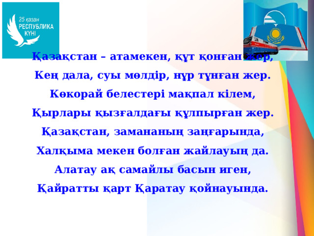 Қазақстан – атамекен, құт қонған жер, Кең дала, суы мөлдір, нұр тұнған жер. Көкорай белестері мақпал кілем, Қырлары қызғалдағы құлпырған жер. Қазақстан, замананың заңғарында, Халқыма мекен болған жайлауың да. Алатау ақ самайлы басын иген, Қайратты қарт Қаратау қойнауында. 