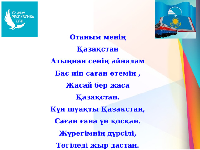 Отаным менің Қазақстан Атыңнан сенің айналам Бас иіп саған өтемін , Жасай бер жаса Қазақстан. Күн шуақты Қазақстан, Саған ғана үн қосқан. Жүрегімнің дүрсілі, Төгіледі жыр дастан. 