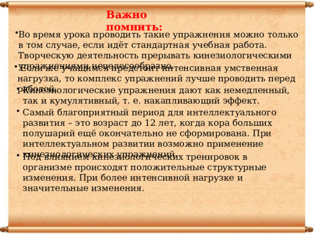 Важно помнить: Во время урока проводить такие упражнения можно только в том случае, если идёт стандартная учебная работа. Творческую деятельность прерывать кинезиологическими упражнениями нецелесообразно.  Если же учащимся предстоит интенсивная умственная нагрузка, то комплекс упражнений лучше проводить перед работой. Кинезиологические упражнения дают как немедленный, так и кумулятивный, т. е. накапливающий эффект. Самый благоприятный период для интеллектуального развития – это возраст до 12 лет, когда кора больших полушарий ещё окончательно не сформирована. При интеллектуальном развитии возможно применение кинезиологических упражнений. Под влиянием кинезиологических тренировок в организме происходят положительные структурные изменения. При более интенсивной нагрузке и значительные изменения. 