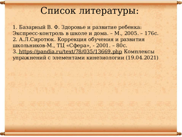 Список литературы: 1. Базарный В. Ф. Здоровье и развитие ребенка: Экспресс-контроль в школе и дома. – М., 2005. – 176с. 2. А.Л.Сиротюк. Коррекция обучения и развития школьников-М., ТЦ «Сфера», - 2001. – 80с. 3.  https://pandia.ru/text/78/035/13669.php Комплексы упражнений с элементами кинезиологии (19.04.2021) 
