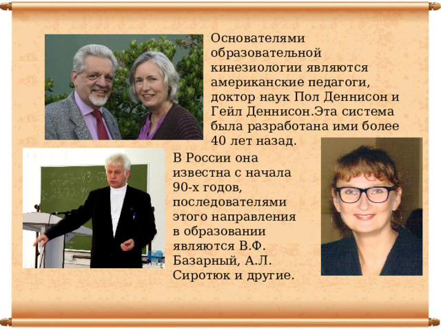 Основателями образовательной кинезиологии являются американские педагоги, доктор наук Пол Деннисон и Гейл Деннисон.Эта система была разработана ими более 40 лет назад . В России она известна с начала 90-х годов, последователями этого направления в образовании являются В.Ф. Базарный, А.Л. Сиротюк и другие. 
