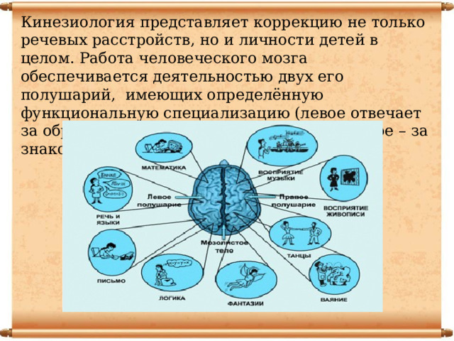 Кинезиология представляет коррекцию не только речевых расстройств, но и личности детей в целом. Работа человеческого мозга обеспечивается деятельностью двух его полушарий, имеющих определённую функциональную специализацию (левое отвечает за образное, гуманитарное мышление; правое – за знаковое, математическое) 