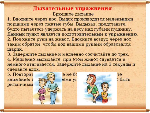 Дыхательные упражнения Брюшное дыхание 1. Вдохните через нос. Выдох производится маленькими порциями через сжатые губы. Выдыхая, представьте, будто пытаетесь удержать на весу над губами пушинку. Данный пункт является подготовительным к упражнению. 2. Положите руки на живот. Вдохните воздух через нос таким образом, чтобы под вашими руками образовался шарик. 3. Задержите дыхание и медленно сосчитайте до трех. 4. Медленно выдыхайте, при этом живот сдувается и немного втягивается. Задержите дыхание на 3 секунды и сделайте вдох. 5. Повторите упражнение не более 3 раз. Обратите внимание: дыхание во время упражнения должно быть ритмичным . 