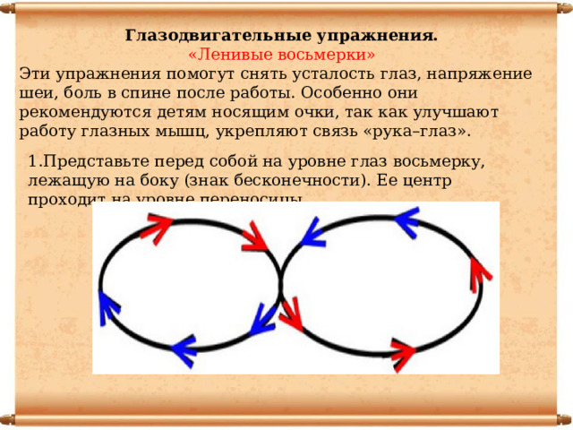 Глазодвигательные упражнения. «Ленивые восьмерки» Эти упражнения помогут снять усталость глаз, напряжение шеи, боль в спине после работы. Особенно они рекомендуются детям носящим очки, так как улучшают работу глазных мышц, укрепляют связь «рука–глаз». 1.Представьте перед собой на уровне глаз восьмерку, лежащую на боку (знак бесконечности). Ее центр проходит на уровне переносицы. 