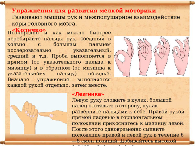 Упражнения для развития мелкой моторики Развивают мышцы рук и межполушарное взаимодействие коры головного мозга. «Колечко» Поочередно и как можно быстрее перебирайте пальцы рук, соединяя в кольцо с большим пальцем последовательно указательный, средний и т.д. Проба выполняется в прямом (от указательного пальца к мизинцу) и в обратном (от мизинца к указательному пальцу) порядке. Вначале упражнение выполняется каждой рукой отдельно, затем вместе . «Лезгинка» Левую руку сложите в кулак, большой палец отставьте в сторону, кулак разверните пальцами к себе. Правой рукой прямой ладонью в горизонтальном положении прикоснитесь к мизинцу левой. После этого одновременно смените положение правой и левой рук в течение 6—8 смен позиций. Добивайтесь высокой скорости смены положений. 