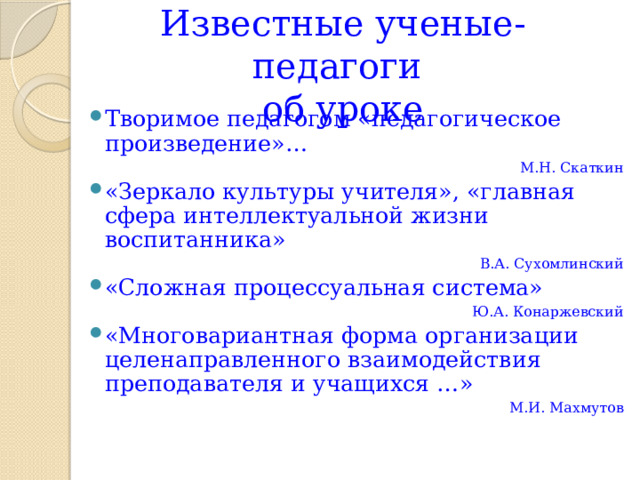 Известные ученые-педагоги  об уроке Творимое педагогом «педагогическое произведение»… М.Н. Скаткин «Зеркало культуры учителя», «главная сфера интеллектуальной жизни воспитанника» В.А. Сухомлинский «Сложная процессуальная система» Ю.А. Конаржевский «Многовариантная форма организации целенаправленного взаимодействия преподавателя и учащихся …» М.И. Махмутов   