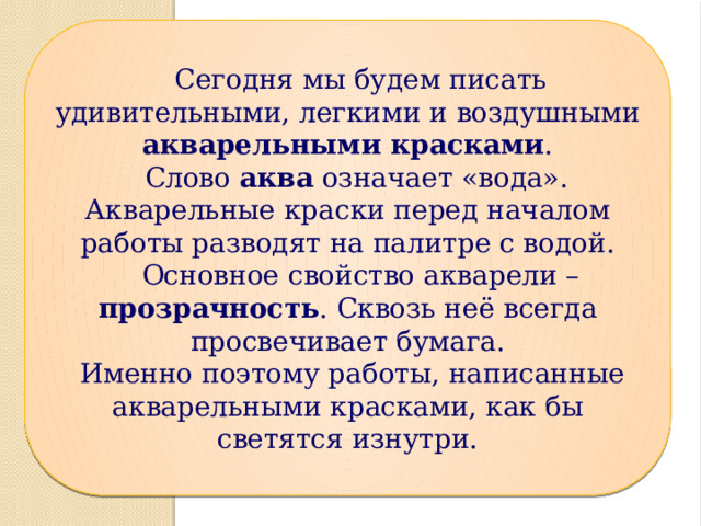  Сегодня мы будем писать удивительными, легкими и воздушными акварельными красками .  Слово аква означает «вода». Акварельные краски перед началом работы разводят на палитре с водой.  Основное свойство акварели – прозрачность . Сквозь неё всегда просвечивает бумага.  Именно поэтому работы, написанные акварельными красками, как бы светятся изнутри. 