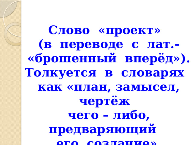 Слово «проект»  (в переводе с лат.-  «брошенный вперёд»).  Толкуется в словарях  как «план, замысел, чертёж  чего – либо, предваряющий его создание» 