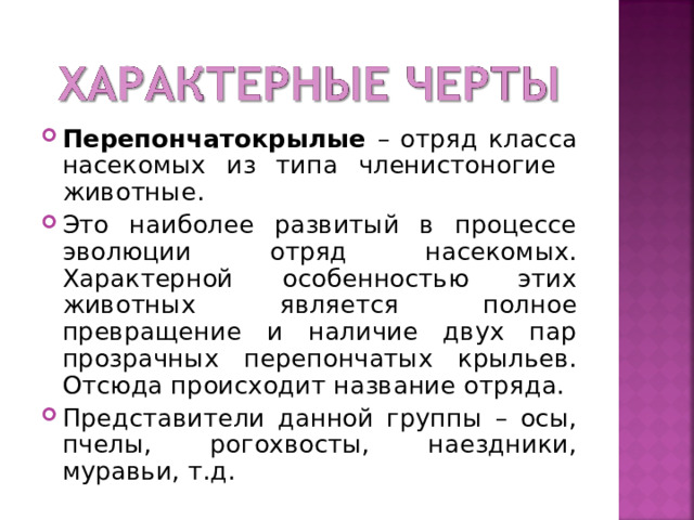 Перепончатокрылые – отряд класса насекомых из типа членистоногие животные. Это наиболее развитый в процессе эволюции отряд насекомых. Характерной особенностью этих животных является полное превращение и наличие двух пар прозрачных перепончатых крыльев. Отсюда происходит название отряда. Представители данной группы – осы, пчелы, рогохвосты, наездники, муравьи, т.д.  