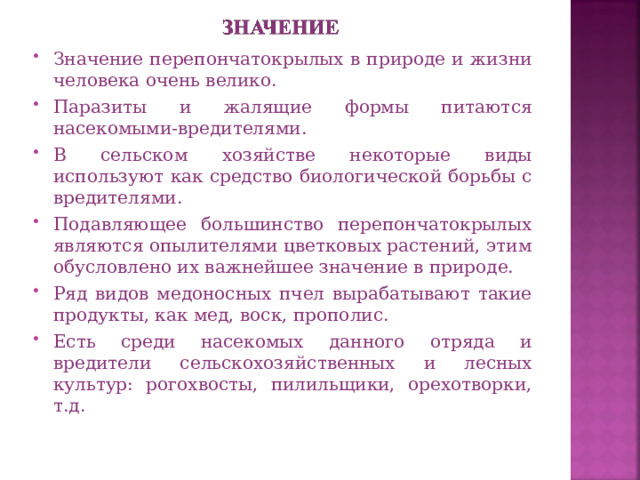 Значение перепончатокрылых в природе и жизни человека очень велико. Паразиты и жалящие формы питаются насекомыми-вредителями. В сельском хозяйстве некоторые виды используют как средство биологической борьбы с вредителями. Подавляющее большинство перепончатокрылых являются опылителями цветковых растений, этим обусловлено их важнейшее значение в природе. Ряд видов медоносных пчел вырабатывают такие продукты, как мед, воск, прополис. Есть среди насекомых данного отряда и вредители сельскохозяйственных и лесных культур: рогохвосты, пилильщики, орехотворки, т.д.  