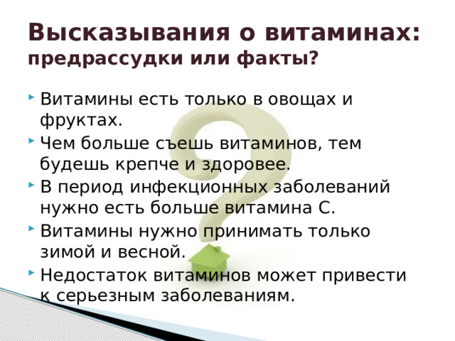 Высказывания о витаминах:  предрассудки или факты? Витамины есть только в овощах и фруктах. Чем больше съешь витаминов, тем будешь крепче и здоровее. В период инфекционных заболеваний нужно есть больше витамина С. Витамины нужно принимать только зимой и весной. Недостаток витаминов может привести к серьезным заболеваниям. 