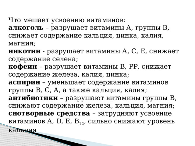Что мешает усвоению витаминов: алкоголь – разрушает витамины А, группы В, снижает содержание кальция, цинка, калия, магния; никотин - разрушает витамины А, С, Е, снижает содержание селена; кофеин – разрушает витамины В, РР, снижает содержание железа, калия, цинка; аспирин – уменьшает содержание витаминов группы В, С, А, а также кальция, калия; антибиотики – разрушают витамины группы В, снижают содержание железа, кальция, магния; снотворные средства – затрудняют усвоение витаминов А, D, Е, В 12 , сильно снижают уровень кальция 