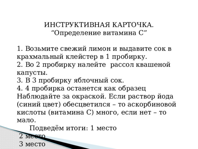 ИНСТРУКТИВНАЯ КАРТОЧКА. “ Определение витамина С”   1. Возьмите свежий лимон и выдавите сок в крахмальный клейстер в 1 пробирку. 2. Во 2 пробирку налейте рассол квашеной капусты. 3. В 3 пробирку яблочный сок. 4. 4 пробирка останется как образец Наблюдайте за окраской. Если раствор йода (синий цвет) обесцветился – то аскорбиновой кислоты (витамина С) много, если нет – то мало.  Подведём итоги: 1 место  2 место  3 место 
