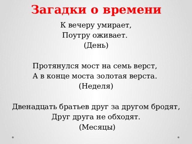 Загадки о времени К вечеру умирает, Поутру оживает. (День)   Протянулся мост на семь верст, А в конце моста золотая верста. (Неделя)   Двенадцать братьев друг за другом бродят, Друг друга не обходят.  (Месяцы) 