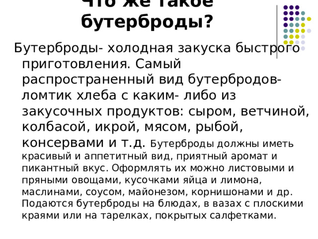 Что же такое бутерброды?  Бутерброды- холодная закуска быстрого приготовления. Самый распространенный вид бутербродов- ломтик хлеба с каким- либо из закусочных продуктов: сыром, ветчиной, колбасой, икрой, мясом, рыбой, консервами и т.д. Бутерброды должны иметь красивый и аппетитный вид, приятный аромат и пикантный вкус. Оформлять их можно листовыми и пряными овощами, кусочками яйца и лимона, маслинами, соусом, майонезом, корнишонами и др. Подаются бутерброды на блюдах, в вазах с плоскими краями или на тарелках, покрытых салфетками. 