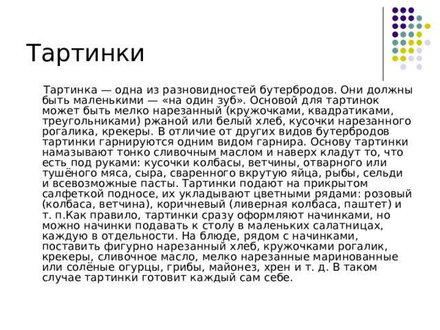 Тартинки  Тартинка — одна из разновидностей бутербродов. Они должны быть маленькими — «на один зуб». Основой для тартинок может быть мелко нарезанный (кружочками, квадратиками, треугольниками) ржаной или белый хлеб, кусочки нарезанного рогалика, крекеры. В отличие от других видов бутербродов тартинки гарнируются одним видом гарнира. Основу тартинки намазывают тонко сливочным маслом и наверх кладут то, что есть под руками: кусочки колбасы, ветчины, отварного или тушёного мяса, сыра, сваренного вкрутую яйца, рыбы, сельди и всевозможные пасты. Тартинки подают на прикрытом салфеткой подносе, их укладывают цветными рядами: розовый (колбаса, ветчина), коричневый (ливерная колбаса, паштет) и т. п.Как правило, тартинки сразу оформляют начинками, но можно начинки подавать к столу в маленьких салатницах, каждую в отдельности. На блюде, рядом с начинками, поставить фигурно нарезанный хлеб, кружочками рогалик, крекеры, сливочное масло, мелко нарезанные маринованные или солёные огурцы, грибы, майонез, хрен и т. д. В таком случае тартинки готовит каждый сам себе.  