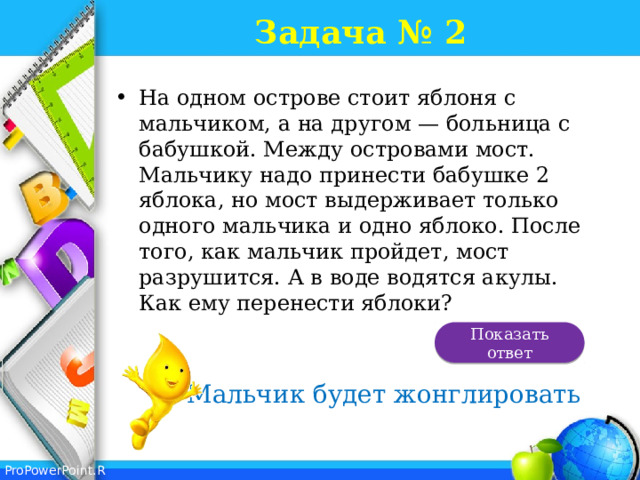 Задача № 2 На одном острове стоит яблоня с мальчиком, а на другом — больница с бабушкой. Между островами мост. Мальчику надо принести бабушке 2 яблока, но мост выдерживает только одного мальчика и одно яблоко. После того, как мальчик пройдет, мост разрушится. А в воде водятся акулы. Как ему перенести яблоки?   Показать ответ Мальчик будет жонглировать 