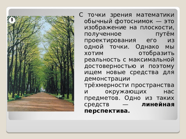 С точки зрения математики обычный фотоснимок — это изображение на плоскости, полученное путём проектирования его из одной точки. Однако мы хотим отобразить реальность  с максимальной достоверностью и поэтому ищем новые средства для демонстрации  трёхмерности пространства и окружающих нас предметов. Одно из таких средств — линейная перспектива.   