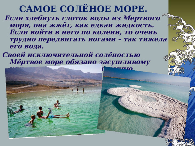 САМОЕ СОЛЁНОЕ МОРЕ.  Если хлебнуть глоток воды из Мертвого моря, она жжёт, как едкая жидкость. Если войти в него по колени, то очень трудно передвигать ногами – так тяжела его вода. Своей исключительной солёностью Мёртвое море обязано засушливому климату и сильному испарению. 