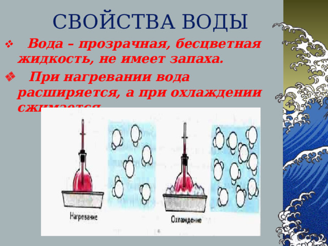 СВОЙСТВА ВОДЫ     Вода – прозрачная, бесцветная жидкость, не имеет запаха.     При нагревании вода расширяется, а при охлаждении сжимается.   