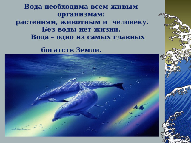 Вода необходима всем живым организм ам :  растениям, животным и человеку.  Без воды нет жизни.  Вода – одно из самых главных богатств Земли.   