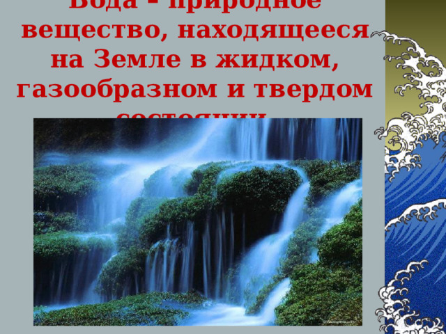 Вода – природное вещество, находящееся на Земле в жидком, газообразном и твердом состоянии. 