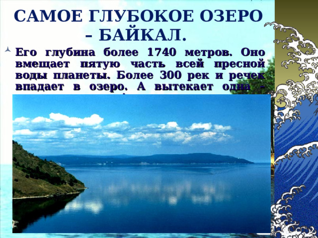 САМОЕ ГЛУБОКОЕ ОЗЕРО – БАЙКАЛ.  Его глубина более 1740 метров. Оно вмещает пятую часть всей пресной воды планеты. Более 300 рек и речек впадает в озеро. А вытекает одна – величественная Ангара. 