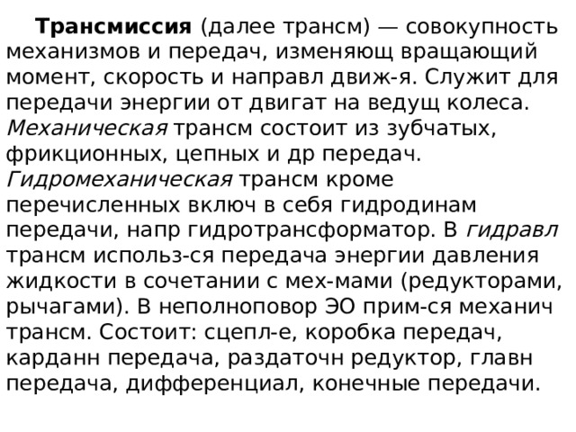  Трансмиссия (далее трансм) — совокупность механизмов и передач, изменяющ вращающий момент, скорость и направл движ-я. Служит для передачи энергии от двигат на ведущ колеса. Механическая трансм состоит из зубчатых, фрикционных, цепных и др передач. Гидромеханическая трансм кроме перечисленных включ в себя гидродинам передачи, напр гидротрансформатор. В гидравл трансм использ-ся передача энергии давления жидкости в сочетании с мех-мами (редукторами, рычагами). В неполноповор ЭО прим-ся механич трансм. Состоит: сцепл-е, коробка передач, карданн передача, раздаточн редуктор, главн передача, дифференциал, конечные передачи. 