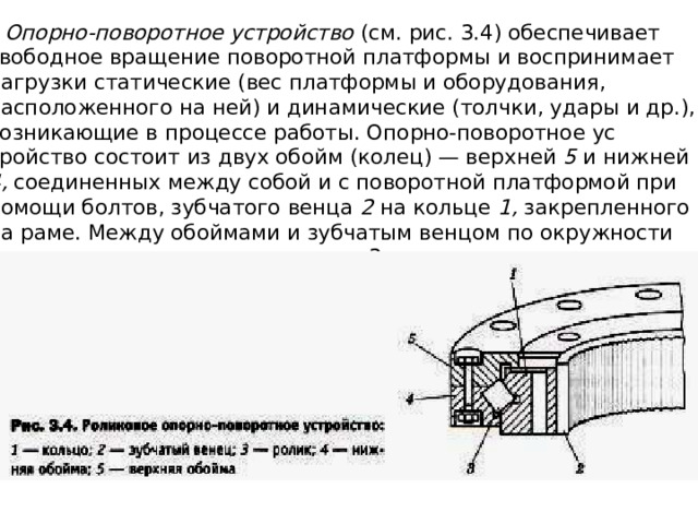   Опорно-поворотное устройство (см. рис. 3.4) обеспечивает свободное вра­щение поворотной платформы и воспринимает нагрузки статические (вес платформы и оборудования, расположенного на ней) и динамические (толч­ки, удары и др.), возникающие в процессе работы. Опорно-поворотное ус­тройство состоит из двух обойм (колец) — верхней 5 и нижней 4, соеди­ненных между собой и с поворотной платформой при помощи болтов, зуб­чатого венца 2 на кольце 1, закрепленного на раме. Между обоймами и зубчатым венцом по окружности расположены шарики или ролики 3, отделенные сепараторами. 