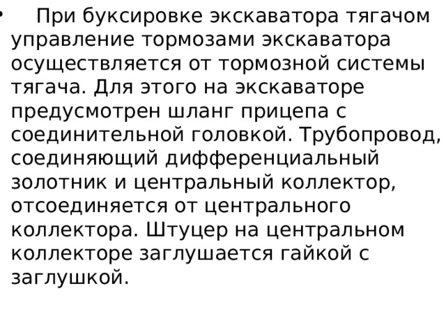  При буксировке экскаватора тягачом управление тормозами экскаватора осуществляется от тормозной системы тягача. Для этого на экскаваторе предусмотрен шланг прицепа с соединительной головкой. Трубопровод, соединяющий дифференциальный золотник и центральный коллектор, отсоединяется от центрального коллектора. Штуцер на центральном коллекторе заглушается гайкой с заглушкой. 