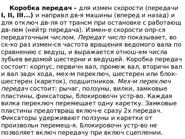  Коробка передач - для измен скорости (передачи I, II, III...) и направл дв-я машины (вперед и назад) и для отключ дв-ля от трансм при остановке с работающ дв-лем (нейтр передача). Измен-е скорости опр-ся передаточным числом. Передат число показывает, во ск-ко раз измен-ся частота вращения ведомого вала по сравнению с ведущ, и выражается отнош-ем числа зубьев ведомой шестерни и ведущей. Коробка передач состоит: корпус, первичн вал, промеж вал, вторичн вал и вал задн хода, мех-м переключ, шестерен или блок-шестерен (кареток), подшипников. Мех-м переключ передач состоит: рычаг, ползуны, вилки, замковые пластины, фиксаторы, блокировочн устр-во. Каждая вилка переключ перемещает одну каретку. Замковые пластины предотвращ включ-е сразу 2х передач. Фиксаторы удерживают ползуны и каретки от произвольн перемещ-я. Блокировочн устр-во не позволяет включ передачу при включ сцеплении. 