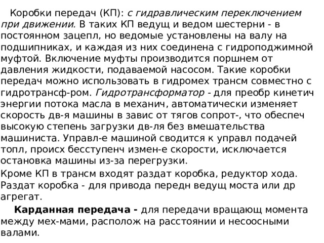  Коробки передач (КП): с гидравлическим переключением при движении. В таких КП ведущ и ведом шестерни - в постоянном зацепл, но ведомые установлены на валу на подшипниках, и каждая из них соединена с гидроподжимной муфтой. Включение муфты производится поршнем от давления жидкости, подаваемой насосом. Такие коробки передач можно использовать в гидромех трансм совместно с гидротрансф-ром. Гидротрансформатор - для преобр кинетич энергии потока масла в механич, автоматически изменяет скорость дв-я машины в завис от тягов сопрот-, что обеспеч высокую степень загрузки дв-ля без вмешательства машиниста. Управл-е машиной сводится к управл подачей топл, происх бесступенч измен-е скорости, исключается остановка машины из-за перегрузки. Кроме КП в трансм входят раздат коробка, редуктор хода. Раздат коробка - для привода передн ведущ моста или др агрегат.  Карданная передача - для передачи вращающ момента между мех-мами, располож на расстоянии и несоосными валами. 
