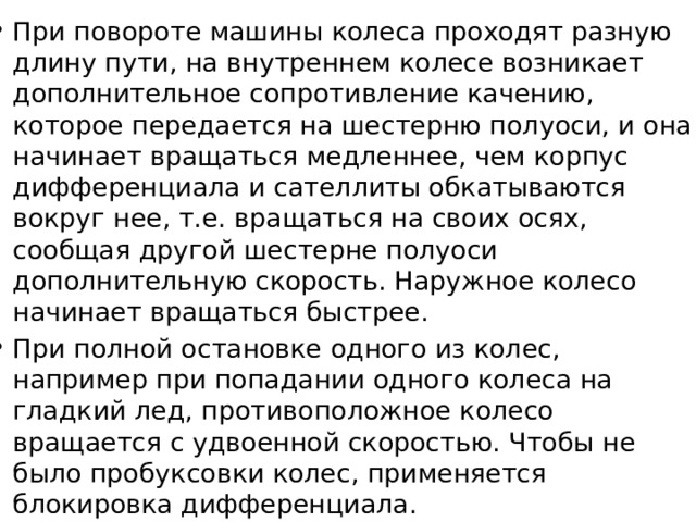 При повороте машины колеса проходят разную длину пути, на внутреннем колесе возникает дополнительное сопротивление качению, которое передается на шестерню полуоси, и она начинает вращаться медленнее, чем корпус дифференциала и сателлиты обкатываются вокруг нее, т.е. вращаться на своих осях, сообщая другой шестерне полуоси дополнительную ско­рость. Наружное колесо начинает вращаться быстрее. При полной остановке одного из колес, например при попадании одного колеса на гладкий лед, противоположное колесо вращается с удвоенной скоростью. Чтобы не было пробуксовки колес, применяется блокировка дифференциала. 