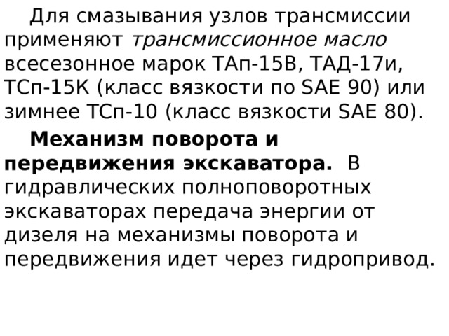  Для смазывания узлов трансмиссии применяют трансмиссионное масло всесезонное марок ТАп-15В, ТАД-17и, ТСп-15К (класс вязкости по SAE 90) или зимнее ТСп-10 (класс вязкости SAE 80).  Механизм поворота и передвижения экскаватора. В гидравлических полноповоротных экскаваторах передача энергии от дизеля на механизмы поворота и передвижения идет через гидропривод. 