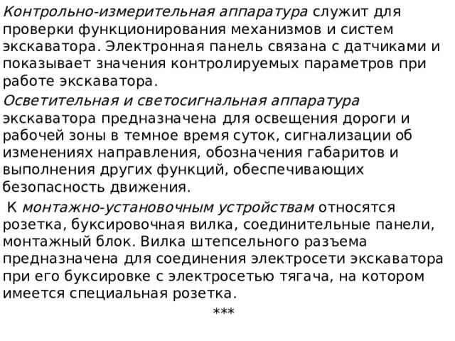 Контрольно-измерительная аппаратура служит для проверки функционирования механизмов и систем экскаватора. Электронная панель связана с датчиками и показывает значения контролируемых пара­метров при работе экскаватора. Осветительная и светосигнальная аппаратура экскаватора предназначена для освещения дороги и рабочей зоны в темное время суток, сигнализации об изменениях направления, обозначения габаритов и выполнения других функций, обеспечивающих безопасность движения.  К монтажно-установочным устройствам относятся розетка, буксировочная вилка, соединительные панели, монтажный блок. Вилка штепсельного разъема предназначена для соединения электросети экскаватора при его буксировке с электросетью тягача, на котором имеется специальная розетка. ***   