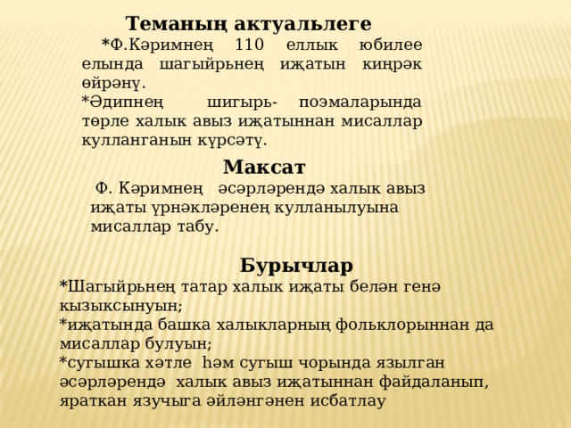 Теманың актуальлеге  * Ф.Кәримнең 110 еллык юбилее елында шагыйрьнең иҗатын киңрәк өйрәнү. *Әдипнең шигырь- поэмаларында төрле халык авыз иҗатыннан мисаллар кулланганын күрсәтү. Максат   Ф. Кәримнең әсәрләрендә халык авыз иҗаты үрнәкләренең кулланылуына мисаллар табу. Бурычлар * Шагыйрьнең татар халык иҗаты белән генә кызыксынуын; *иҗатында башка халыкларның фольклорыннан да мисаллар булуын; *сугышка хәтле һәм сугыш чорында язылган әсәрләрендә халык авыз иҗатыннан файдаланып, яраткан язучыга әйләнгәнен исбатлау 