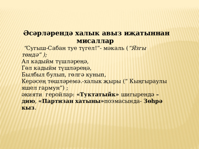 Әсәрләрендә халык авыз иҗатыннан мисаллар  “ Сугыш-Сабан туе түгел!”- мәкаль ( “Язгы төндә” );  Ал кадыйм түшләреңә,  Гөл кадыйм түшләреңә,  Былбыл булып, гөлгә кунып,  Керәсең төшләремә.-халык җыры (“ Кыңгыраулы яшел гармун”) ; әкияти геройлар: «Туктатыйк» шигырендә – дию ,  «Партизан хатыны» поэмасында-  Зөһрә кыз .    
