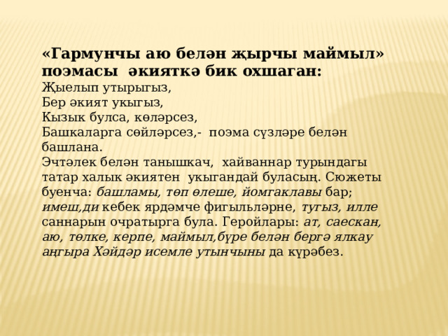 «Гармунчы аю белән җырчы маймыл» поэмасы әкияткә бик охшаган: Җыелып утырыгыз, Бер әкият укыгыз, Кызык булса, көләрсез, Башкаларга сөйләрсез,- поэма сүзләре белән башлана. Эчтәлек белән танышкач, хайваннар турындагы татар халык әкиятен укыгандай буласың. Сюжеты буенча: башламы, төп өлеше, йомгаклавы бар; имеш,ди кебек ярдәмче фигыльләрне, тугыз, илле саннарын очратырга була. Геройлары: ат, саескан, аю, төлке, керпе, маймыл,бүре белән бергә ялкау  аңгыра Хәйдәр исемле утынчыны да күрәбез. 