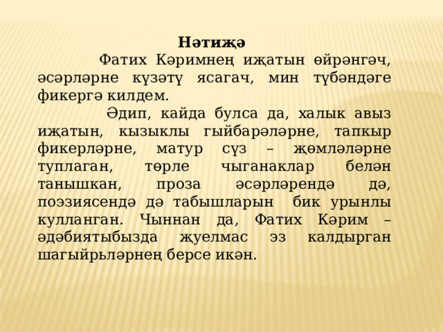 Нәтиҗә  Фатих Кәримнең иҗатын өйрәнгәч, әсәрләрне күзәтү ясагач, мин түбәндәге фикергә килдем.  Әдип, кайда булса да, халык авыз иҗатын, кызыклы гыйбарәләрне, тапкыр фикерләрне, матур сүз – җөмләләрне туплаган, төрле чыганаклар белән танышкан, проза әсәрләрендә дә, поэзиясендә дә табышларын бик урынлы кулланган. Чыннан да, Фатих Кәрим – әдәбиятыбызда җуелмас эз калдырган шагыйрьләрнең берсе икән. 