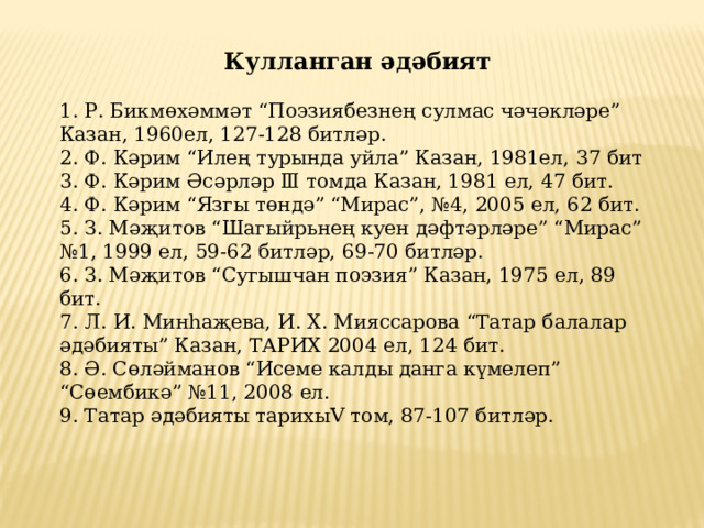 Кулланган әдәбият  1. Р. Бикмөхәммәт “Поэзиябезнең сулмас чәчәкләре” Казан, 1960ел, 127-128 битләр.  2. Ф. Кәрим “Илең турында уйла” Казан, 1981ел, 37 бит  3. Ф. Кәрим Әсәрләр Ⅲ томда Казан, 1981 ел, 47 бит.  4. Ф. Кәрим “Язгы төндә” “Мирас”, №4, 2005 ел, 62 бит.  5. З. Мәҗитов “Шагыйрьнең куен дәфтәрләре” “Мирас” №1, 1999 ел, 59-62 битләр, 69-70 битләр.  6. З. Мәҗитов “Сугышчан поэзия” Казан, 1975 ел, 89 бит.  7. Л. И. Минһаҗева, И. Х. Мияссарова “Татар балалар әдәбияты” Казан, ТАРИХ 2004 ел, 124 бит.  8. Ә. Сөләйманов “Исеме калды данга күмелеп” “Сөембикә” №11, 2008 ел.  9. Татар әдәбияты тарихыⅤ том, 87-107 битләр.   