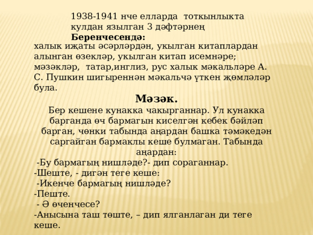 1938-1941 нче елларда тоткынлыкта кулдан язылган 3 дәфтәрнең Беренчесендә: халык иҗаты әсәрләрдән, укылган китаплардан алынган өзекләр, укылган китап исемнәре; мәзәкләр, татар,инглиз, рус халык мәкальләре А. С. Пушкин шигыреннән мәкальчә үткен җөмләләр була. Мәзәк.  Бер кешене кунакка чакырганнар. Ул кунакка барганда өч бармагын киселгән кебек бәйләп барган, чөнки табында аңардан башка тәмәкедән саргайган бармаклы кеше булмаган. Табында аңардан:  -Бу бармагың нишләде?- дип сораганнар. -Шеште, - дигән теге кеше:  -Икенче бармагың нишләде? -Пеште.  - Ә өченчесе? -Анысына таш төште, – дип ялганлаган ди теге кеше. 