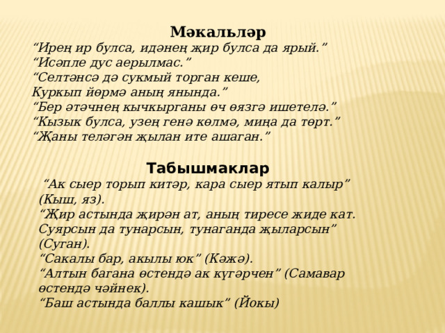 Мәкальләр “ Ирең ир булса, идәнең җир булса да ярый.”  “Исәпле дус аерылмас.”  “Селтәнсә дә сукмый торган кеше,  Куркып йөрмә аның янында.”  “Бер әтәчнең кычкырганы өч өязгә ишетелә.”  “Кызык булса, узең генә көлмә, миңа да төрт.”  “Җаны теләгән җылан ите ашаган.” Табышмаклар  “ Ак сыер торып китәр, кара сыер ятып калыр” (Кыш, яз).  “Җир астында җирән ат, аның тиресе жиде кат.  Суярсын да тунарсын, тунаганда җыларсын” (Суган).  “Сакалы бар, акылы юк” (Кәжә).  “Алтын багана өстендә ак күгәрчен” (Самавар өстендә чәйнек).  “Баш астында баллы кашык” (Йокы) 