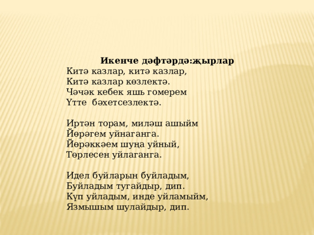 Икенче дәфтәрдә:җырлар Китә казлар, китә казлар,  Китә казлар көзлектә.  Чәчәк кебек яшь гомерем  Үтте бәхетсезлектә. Иртән торам, миләш ашыйм  Йөрәгем уйнаганга.  Йөрәккәем шуңа уйный,  Төрлесен уйлаганга.  Идел буйларын буйладым,  Буйладым тугайдыр, дип.  Күп уйладым, инде уйламыйм,  Язмышым шулайдыр, дип. 