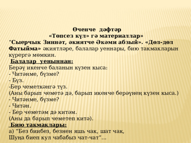 Өченче дәфтәр «Төпсез күл» гә материаллар» “ Сыерчык Зиннәт, әкиятче Әкәми абзый». «Дөл-дөл Фатыйма» әкиятләре, балалар уеннары, бию такмакларын күрергә мөмкин.  Балалар уеныннан: Берәү икенче баланын күзен кыса:  - Читәнме, бүзме?  - Бүз.  -Бер чеметкәнгә түз.  (Аны барып чеметә дә, барып икенче берәүнең күзен кыса.)  - Читәнме, бүзме?  - Читән.  - Бер чеметәм дә китәм.  (Аны да барып чеметеп китә).   Бию такмаклары:  а) “Без биибез, безнен яшь чак, шат чак,  Шуңа биеп кул чабабыз чат-чат”...   